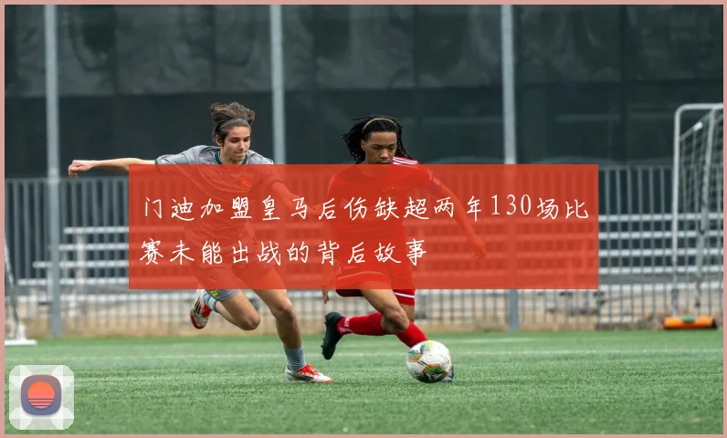 门迪加盟皇马后伤缺超两年130场比赛未能出战的背后故事