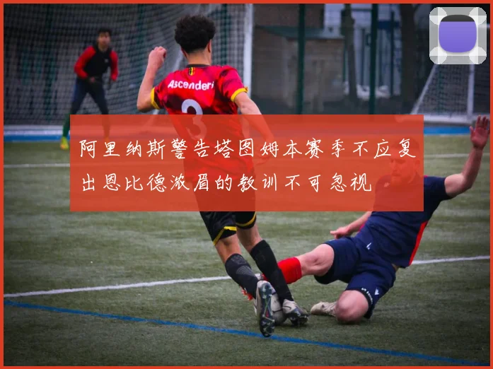 阿里纳斯警告塔图姆本赛季不应复出恩比德浓眉的教训不可忽视