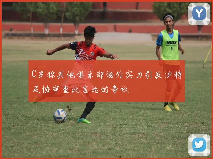C罗称其他俱乐部场外实力引发沙特足协审查此言论的争议