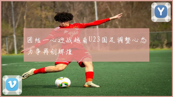 团结一心迎战越南U23国足调整心态力争再创辉煌